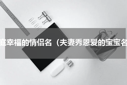 家庭幸福的情侣名（夫妻秀恩爱的宝宝名）
