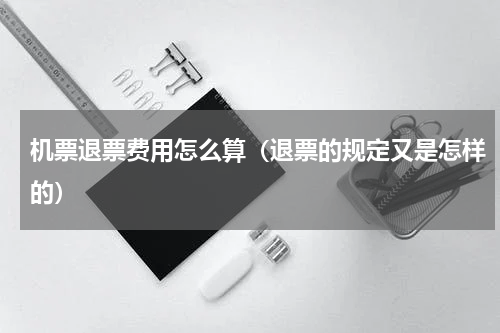 机票退票费用怎么算（退票的规定又是怎样的）