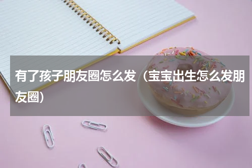 有了孩子朋友圈怎么发（宝宝出生怎么发朋友圈）
