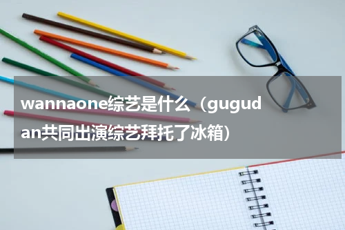 wannaone综艺是什么（gugudan共同出演综艺拜托了冰箱）