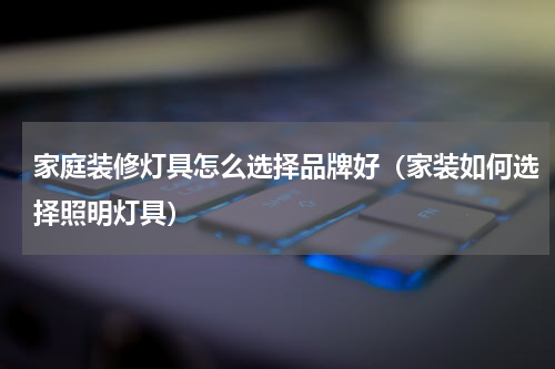家庭装修灯具怎么选择品牌好（家装如何选择照明灯具）