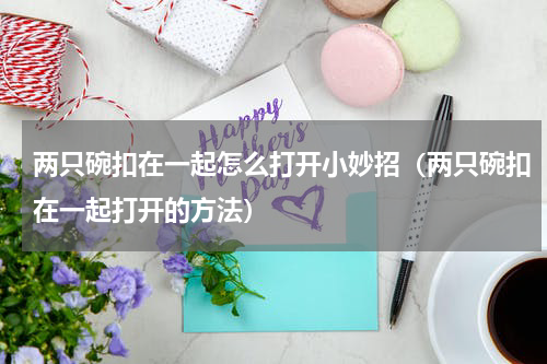 两只碗扣在一起怎么打开小妙招（两只碗扣在一起打开的方法）