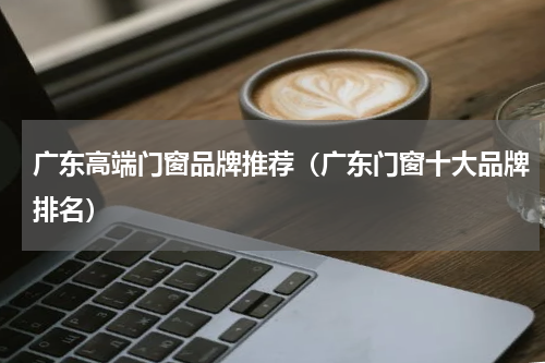 广东高端门窗品牌推荐（广东门窗十大品牌排名）