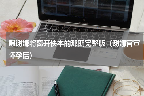 曝谢娜将离开快本的那期完整版（谢娜官宣怀孕后）