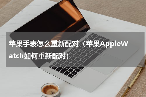 苹果手表怎么重新配对（苹果AppleWatch如何重新配对）