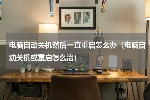 电脑自动关机然后一直重启怎么办（电脑自动关机或重启怎么治）