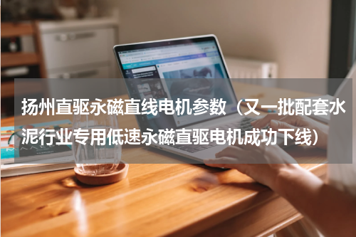 扬州直驱永磁直线电机参数（又一批配套水泥行业专用低速永磁直驱电机成功下线）