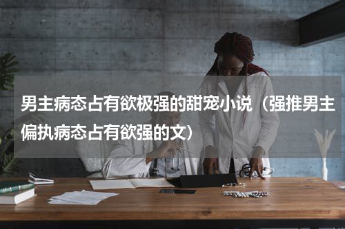 男主病态占有欲极强的甜宠小说（强推男主偏执病态占有欲强的文）