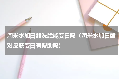 淘米水加白醋洗脸能变白吗（淘米水加白醋对皮肤变白有帮助吗）