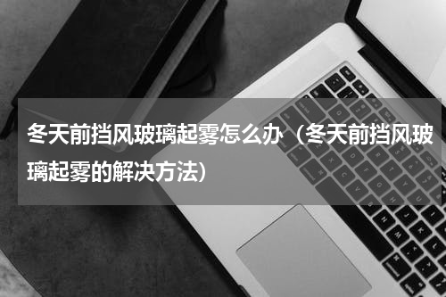 冬天前挡风玻璃起雾怎么办（冬天前挡风玻璃起雾的解决方法）