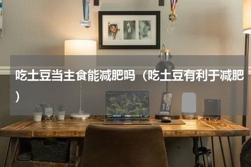 吃土豆当主食能减肥吗（吃土豆有利于减肥）