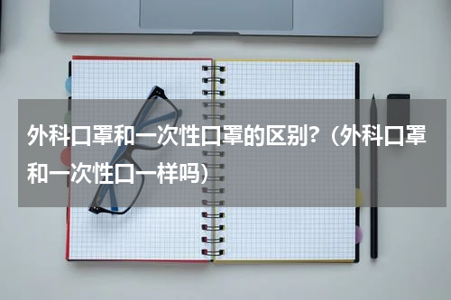 外科口罩和一次性口罩的区别?（外科口罩和一次性口一样吗）