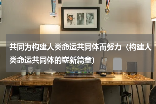 共同为构建人类命运共同体而努力（构建人类命运共同体的崭新篇章）