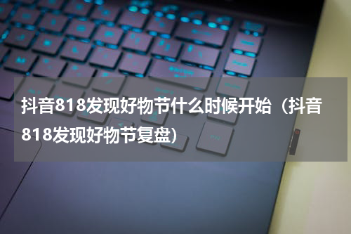抖音818发现好物节什么时候开始（抖音818发现好物节复盘）