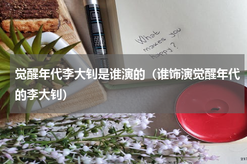 觉醒年代李大钊是谁演的（谁饰演觉醒年代的李大钊）