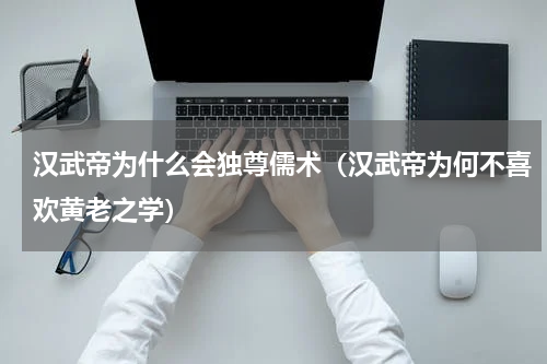 汉武帝为什么会独尊儒术（汉武帝为何不喜欢黄老之学）