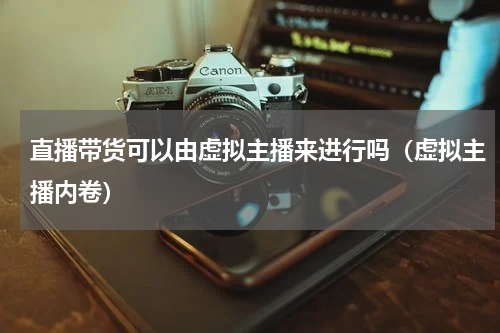 直播带货可以由虚拟主播来进行吗（虚拟主播内卷）