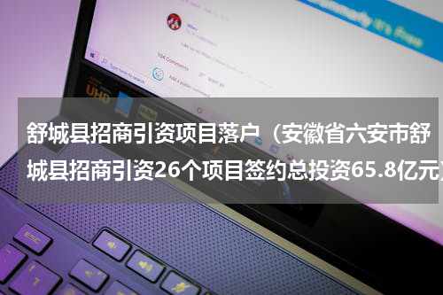 舒城县招商引资项目落户（安徽省六安市舒城县招商引资26个项目签约总投资65.8亿元）