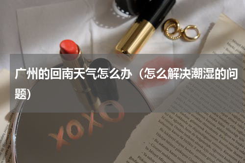 广州的回南天气怎么办（怎么解决潮湿的问题）