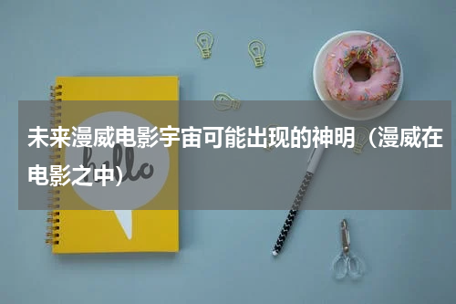 未来漫威电影宇宙可能出现的神明（漫威在电影之中）