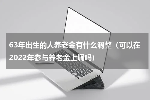 63年出生的人养老金有什么调整（可以在2022年参与养老金上调吗）