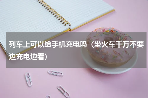 列车上可以给手机充电吗（坐火车千万不要边充电边看）