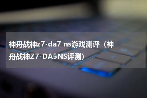 神舟战神z7-da7 ns游戏测评（神舟战神Z7-DA5NS评测）