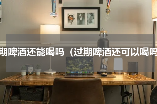 过期啤酒还能喝吗（过期啤酒还可以喝吗）