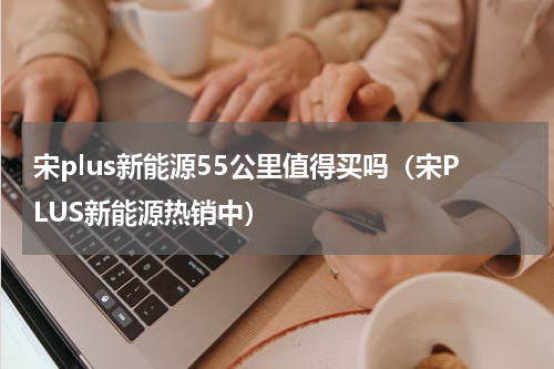 宋plus新能源55公里值得买吗（宋PLUS新能源热销中）