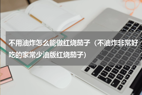 不用油炸怎么能做红烧茄子（不油炸非常好吃的家常少油版红烧茄子）
