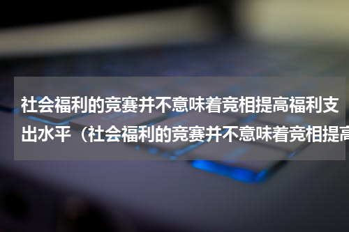 社会福利的竞赛并不意味着竞相提高福利支出水平（社会福利的竞赛并不意味着竞相提高福利支出水平）