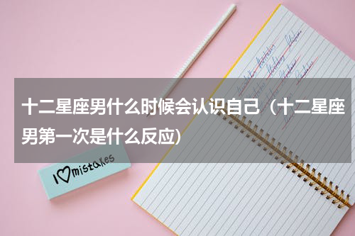十二星座男什么时候会认识自己（十二星座男第一次是什么反应）