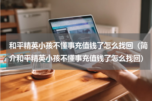 和平精英小孩不懂事充值钱了怎么找回（简介和平精英小孩不懂事充值钱了怎么找回）