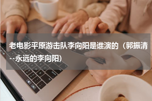 老电影平原游击队李向阳是谁演的（郭振清--永远的李向阳）
