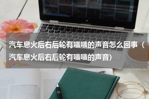 汽车息火后右后轮有嗤嗤的声音怎么回事（汽车息火后右后轮有嗤嗤的声音）