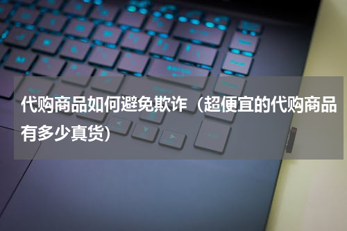 代购商品如何避免欺诈（超便宜的代购商品有多少真货）