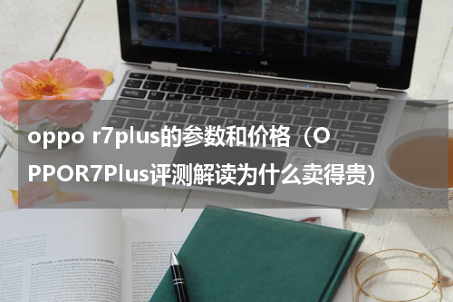 oppo r7plus的参数和价格（OPPOR7Plus评测解读为什么卖得贵）