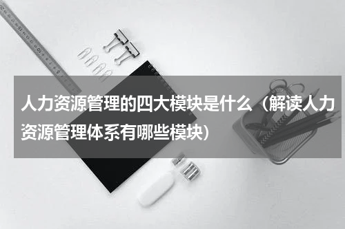 人力资源管理的四大模块是什么（解读人力资源管理体系有哪些模块）