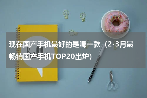 现在国产手机最好的是哪一款（2-3月最畅销国产手机TOP20出炉）