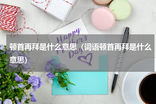 顿首再拜是什么意思（词语顿首再拜是什么意思）