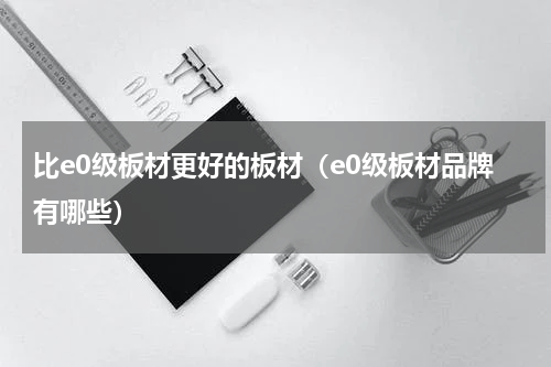 比e0级板材更好的板材（e0级板材品牌有哪些）