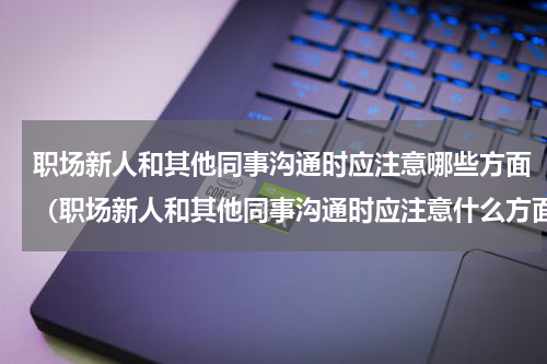 职场新人和其他同事沟通时应注意哪些方面（职场新人和其他同事沟通时应注意什么方面）