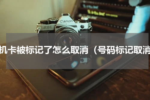 手机卡被标记了怎么取消（号码标记取消）