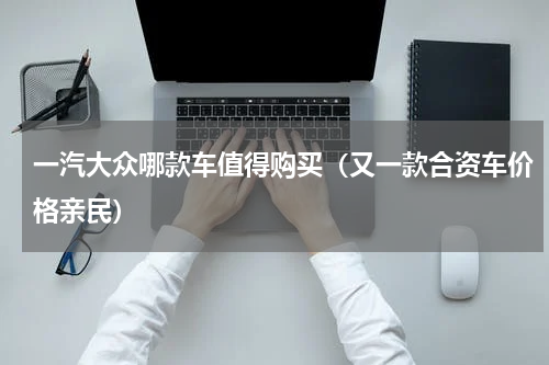 一汽大众哪款车值得购买（又一款合资车价格亲民）