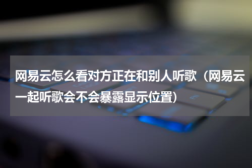 网易云怎么看对方正在和别人听歌（网易云一起听歌会不会暴露显示位置）