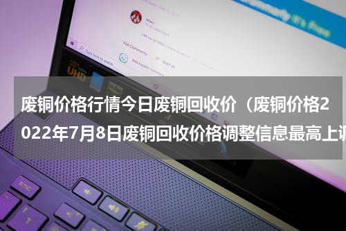废铜价格行情今日废铜回收价（废铜价格2022年7月8日废铜回收价格调整信息最高上调1600元）