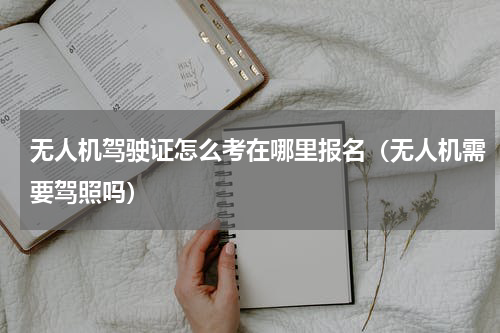 无人机驾驶证怎么考在哪里报名（无人机需要驾照吗）