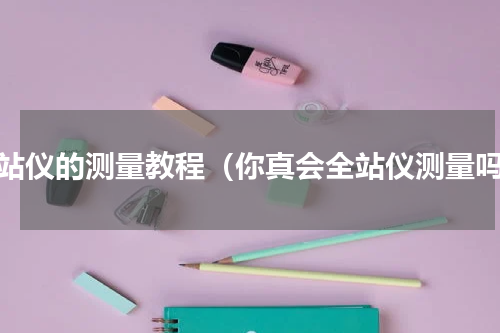 全站仪的测量教程（你真会全站仪测量吗）