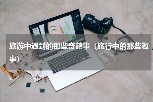 旅游中遇到的那些奇葩事（旅行中的那些趣事）