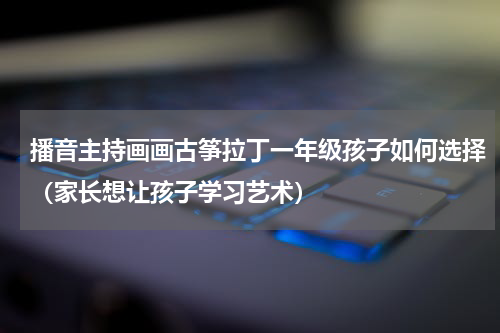 播音主持画画古筝拉丁一年级孩子如何选择（家长想让孩子学习艺术）